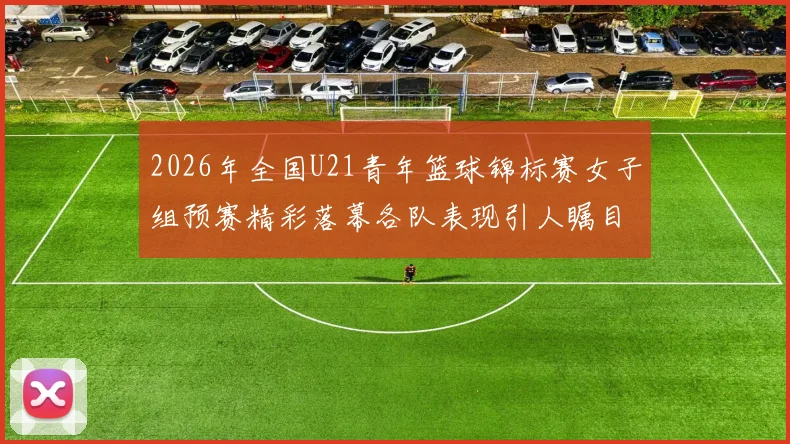 2026年全国U21青年篮球锦标赛女子组预赛精彩落幕各队表现引人瞩目