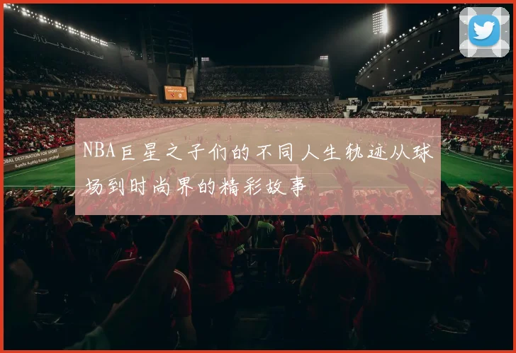 NBA巨星之子们的不同人生轨迹从球场到时尚界的精彩故事