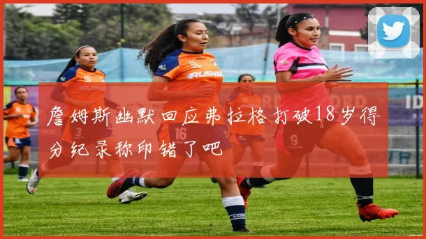 詹姆斯幽默回应弗拉格打破18岁得分纪录称印错了吧