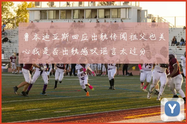 鲁本迪亚斯回应出轨传闻祖父也关心我是否出轨感叹谣言太过分