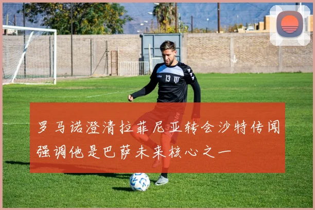 罗马诺澄清拉菲尼亚转会沙特传闻强调他是巴萨未来核心之一