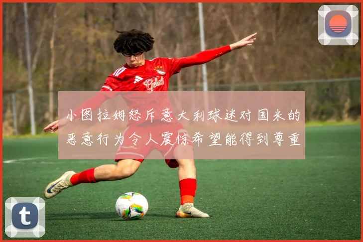 小图拉姆怒斥意大利球迷对国米的恶意行为令人震惊希望能得到尊重与支持