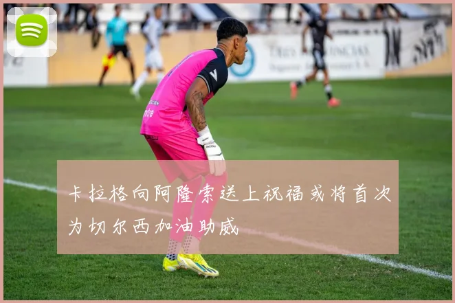卡拉格向阿隆索送上祝福或将首次为切尔西加油助威