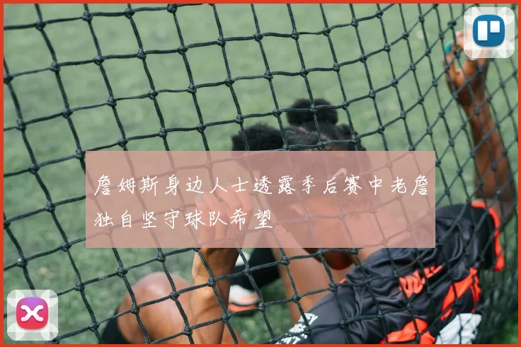 詹姆斯身边人士透露季后赛中老詹独自坚守球队希望