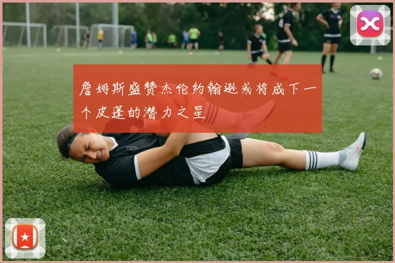 詹姆斯盛赞杰伦约翰逊或将成下一个皮蓬的潜力之星