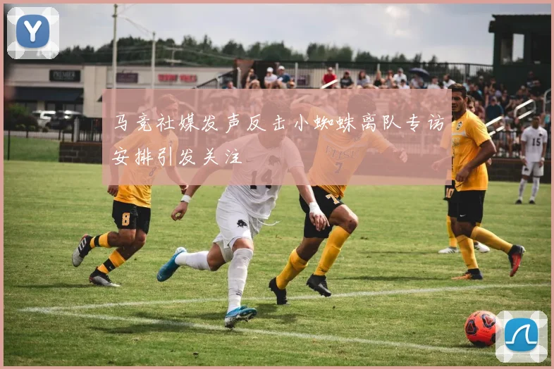 马竞社媒发声反击小蜘蛛离队专访安排引发关注