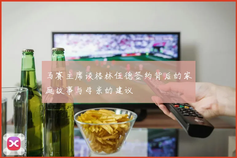 马赛主席谈格林伍德签约背后的家庭故事与母亲的建议
