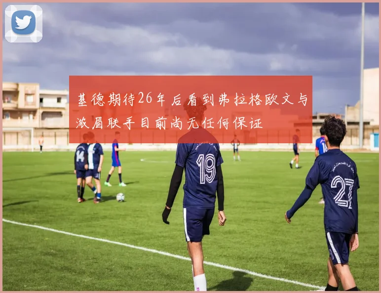 基德期待26年后看到弗拉格欧文与浓眉联手目前尚无任何保证
