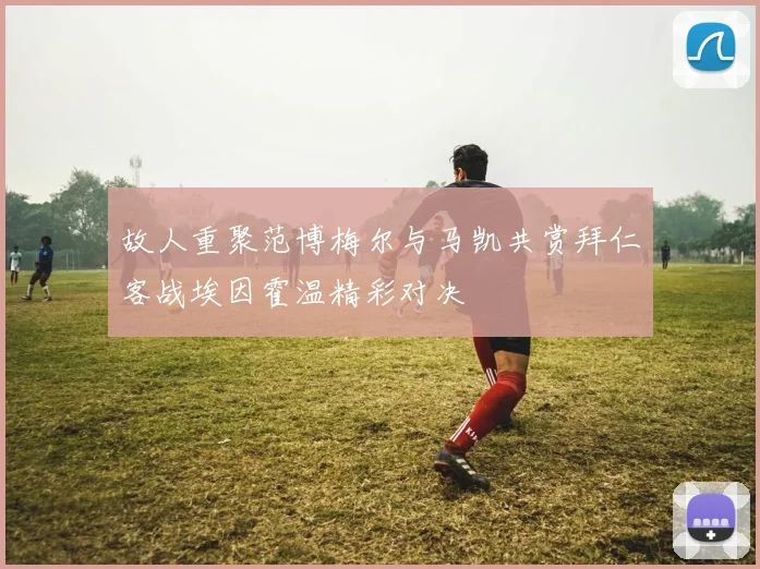 故人重聚范博梅尔与马凯共赏拜仁客战埃因霍温精彩对决
