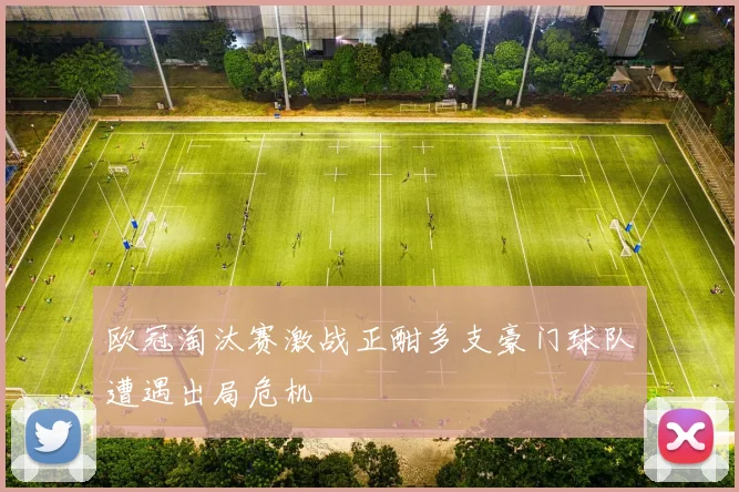 欧冠淘汰赛激战正酣多支豪门球队遭遇出局危机