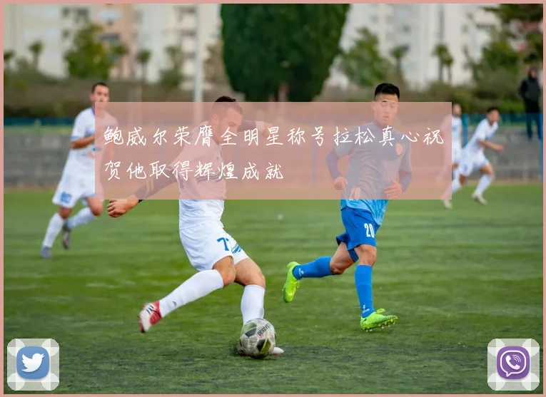 鲍威尔荣膺全明星称号拉松真心祝贺他取得辉煌成就