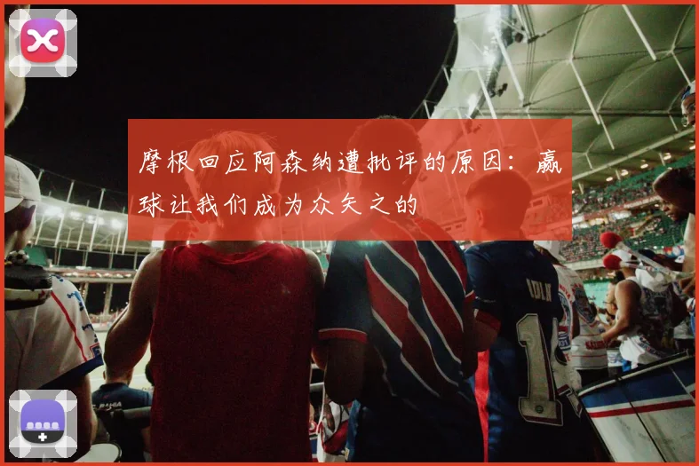 摩根回应阿森纳遭批评的原因：赢球让我们成为众矢之的