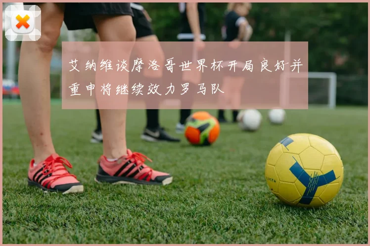 艾纳维谈摩洛哥世界杯开局良好并重申将继续效力罗马队