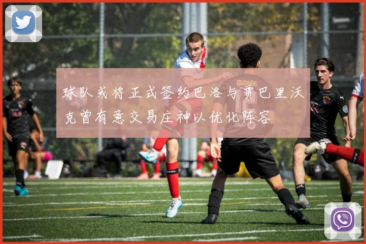 球队或将正式签约巴洛与贾巴里沃克曾有意交易庄神以优化阵容
