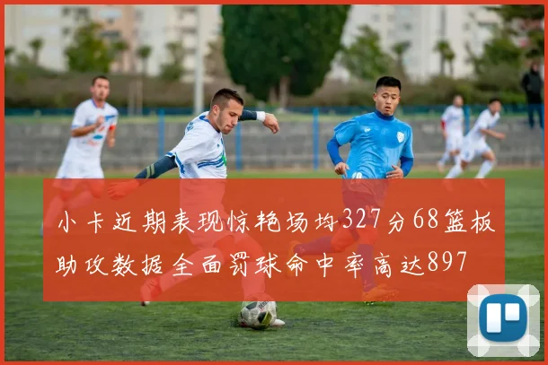 小卡近期表现惊艳场均327分68篮板助攻数据全面罚球命中率高达897