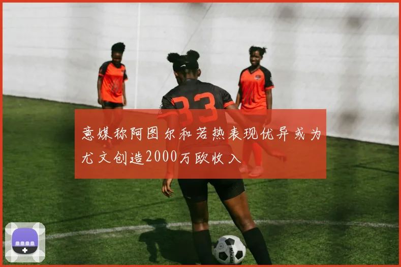 意媒称阿图尔和若热表现优异或为尤文创造2000万欧收入