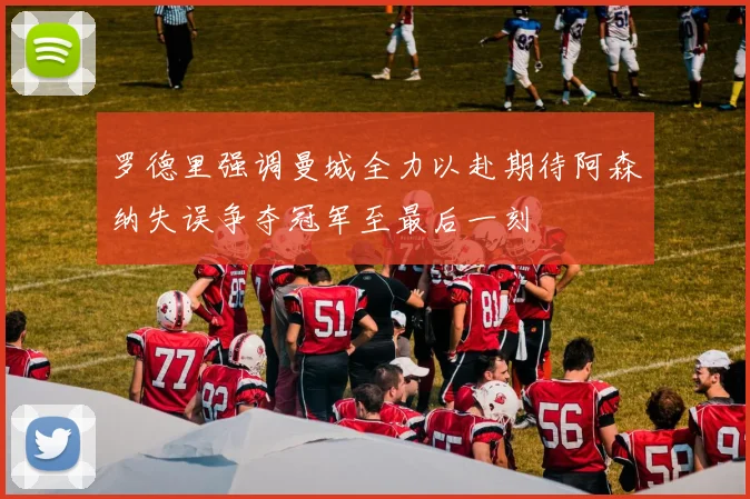罗德里强调曼城全力以赴期待阿森纳失误争夺冠军至最后一刻