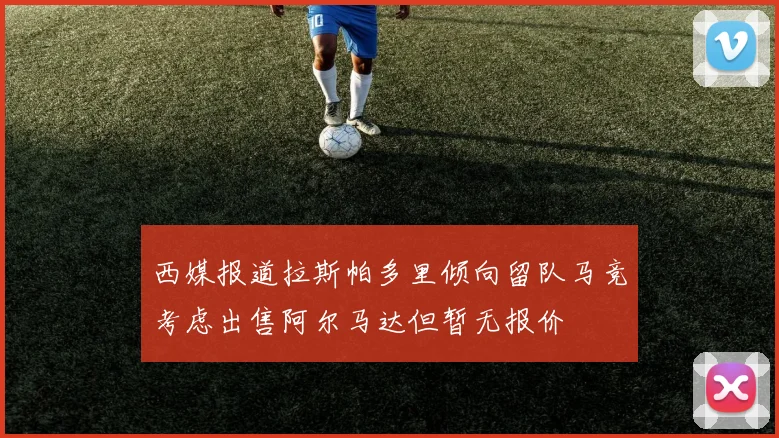 西媒报道拉斯帕多里倾向留队马竞考虑出售阿尔马达但暂无报价