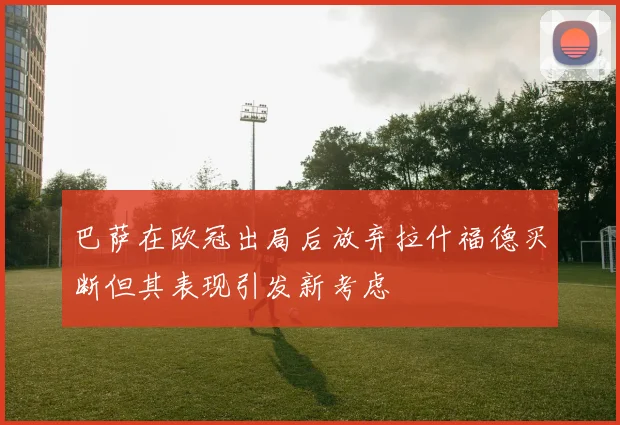 巴萨在欧冠出局后放弃拉什福德买断但其表现引发新考虑