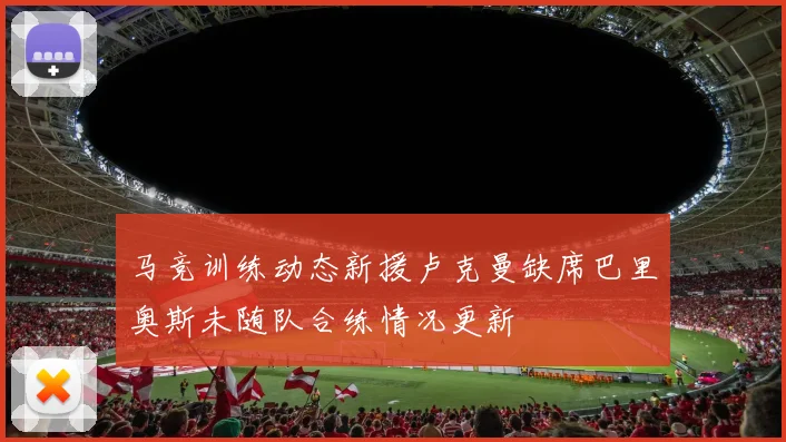 马竞训练动态新援卢克曼缺席巴里奥斯未随队合练情况更新