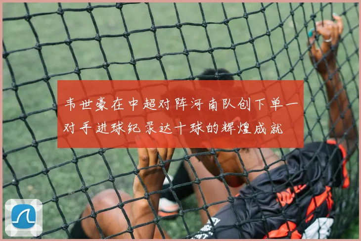 韦世豪在中超对阵河南队创下单一对手进球纪录达十球的辉煌成就
