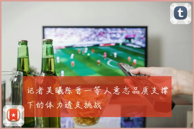 记者吴曦陈晋一等人意志品质支撑下的体力透支挑战