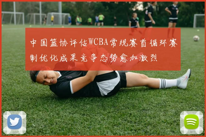 中国篮协评估WCBA常规赛首循环赛制优化成果竞争态势愈加激烈