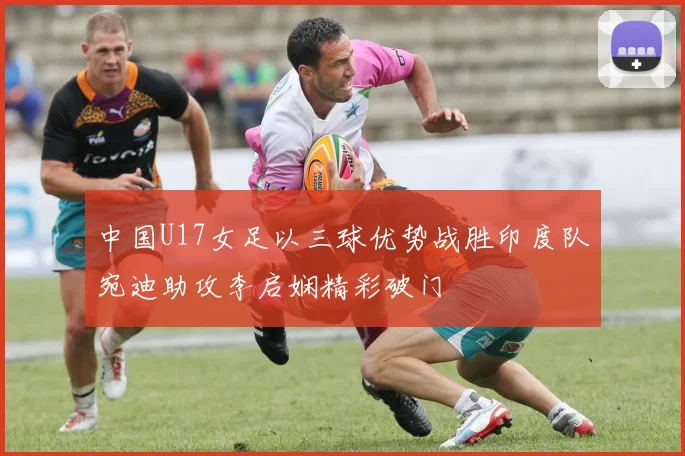 中国U17女足以三球优势战胜印度队宛迪助攻李启娴精彩破门