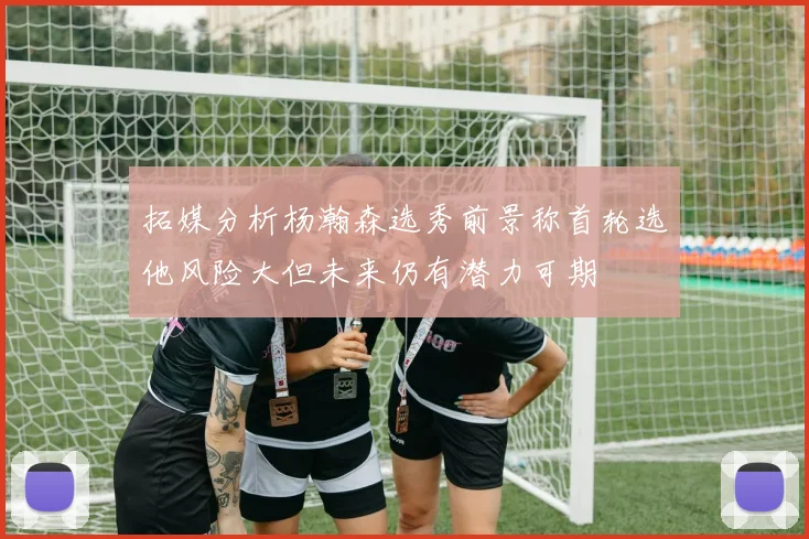 拓媒分析杨瀚森选秀前景称首轮选他风险大但未来仍有潜力可期