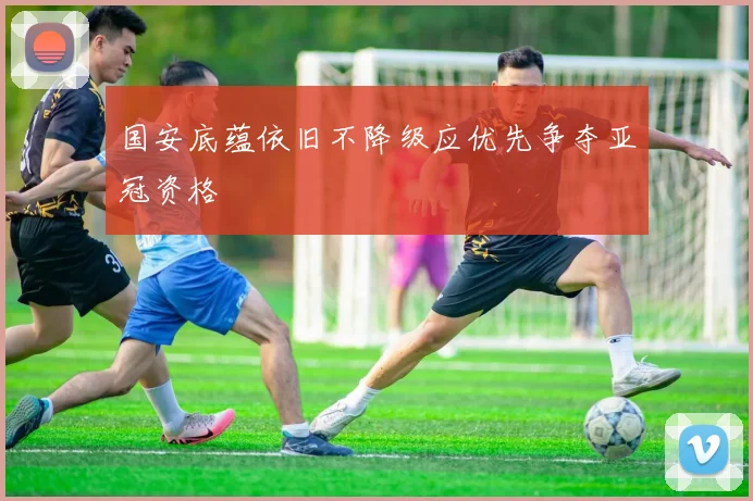 国安底蕴依旧不降级应优先争夺亚冠资格
