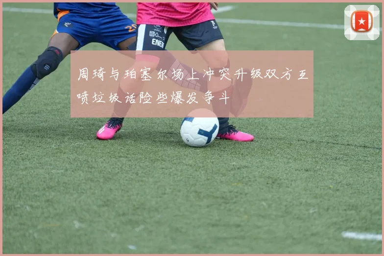 周琦与珀塞尔场上冲突升级双方互喷垃圾话险些爆发争斗