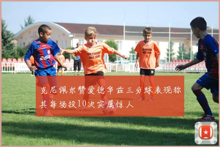 克尼佩尔赞爱德华兹三分球表现称其每场投10次实属惊人