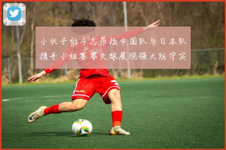 小伙子们斗志昂扬中国队与日本队携手小组赛零失球展现强大防守实力