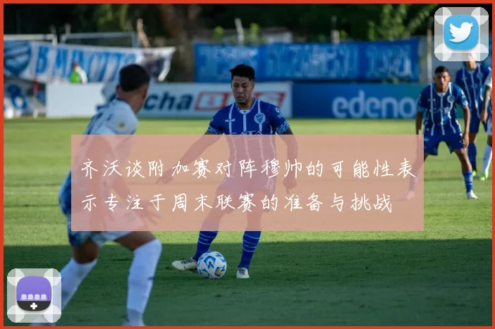 齐沃谈附加赛对阵穆帅的可能性表示专注于周末联赛的准备与挑战